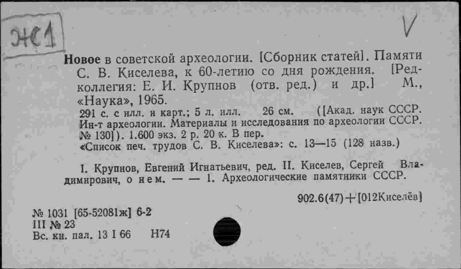 ﻿Новое в советской археологии. [Сборник статей]. Памяти С. В. Киселева, к 60-летию со дня рождения. [Редколлегия: Е. И. Крупнов (отв. ред.) и др.] М.., «Наука», 1965.
291 с. с илл. и карт.; 5 л. илл. 26 см. ([Акад, наук СССР. Ин-т археологии. Материалы и исследования по археологии СССР. № 130]). 1.600 экз. 2 р. 20 к. В пер.
«Список печ. трудов С. В. Киселева»: с. 13—15 (12® назв.)
I. Крупнов, Евгений Игнатьевич, ред. II. Киселев, Сергей Владимирович, о нем. — — 1. Археологические памятники СССР.
№ 1031 [65-52081Ж] 6-2
III № 23
Вс. кн. пал. 13 I 66	Н74
902.6(47) + [012Киселёв]